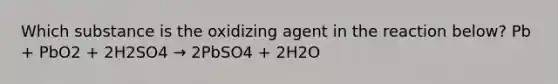 Which substance is the oxidizing agent in the reaction below? Pb + PbO2 + 2H2SO4 → 2PbSO4 + 2H2O