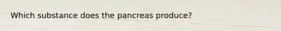 Which substance does the pancreas produce?