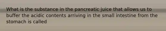 What is the substance in the pancreatic juice that allows us to buffer the acidic contents arriving in the small intestine from the stomach is called