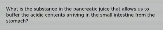 What is the substance in the pancreatic juice that allows us to buffer the acidic contents arriving in the small intestine from the stomach?