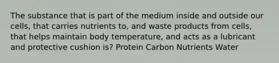 The substance that is part of the medium inside and outside our cells, that carries nutrients to, and waste products from cells, that helps maintain body temperature, and acts as a lubricant and protective cushion is? Protein Carbon Nutrients Water