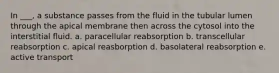 In ___, a substance passes from the fluid in the tubular lumen through the apical membrane then across the cytosol into the interstitial fluid. a. paracellular reabsorption b. transcellular reabsorption c. apical reasborption d. basolateral reabsorption e. active transport