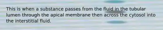 This is when a substance passes from the fluid in the tubular lumen through the apical membrane then across the cytosol into the interstitial fluid.