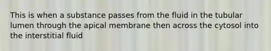 This is when a substance passes from the fluid in the tubular lumen through the apical membrane then across the cytosol into the interstitial fluid