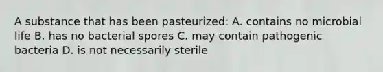 A substance that has been pasteurized: A. contains no microbial life B. has no bacterial spores C. may contain pathogenic bacteria D. is not necessarily sterile