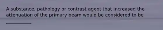 A substance, pathology or contrast agent that increased the attenuation of the primary beam would be considered to be ___________