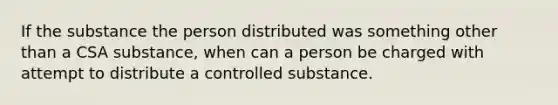 If the substance the person distributed was something other than a CSA substance, when can a person be charged with attempt to distribute a controlled substance.