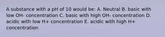 A substance with a pH of 10 would be: A. Neutral B. basic with low OH- concentration C. basic with high OH- concentration D. acidic with low H+ concentration E. acidic with high H+ concentration