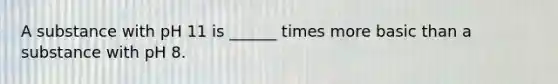 A substance with pH 11 is ______ times more basic than a substance with pH 8.