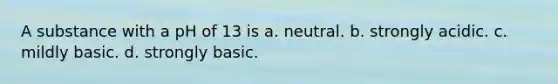 A substance with a pH of 13 is a. neutral. b. strongly acidic. c. mildly basic. d. strongly basic.