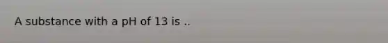 A substance with a pH of 13 is ..