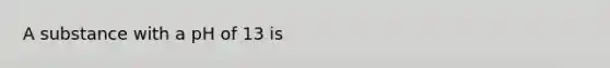 A substance with a pH of 13 is