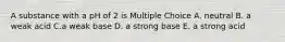 A substance with a pH of 2 is Multiple Choice A. neutral B. a weak acid C.a weak base D. a strong base E. a strong acid