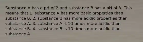 Substance A has a pH of 2 and substance B has a pH of 3. This means that 1. substance A has more basic properties than substance B. 2. substance B has more acidic properties than substance A. 3. substance A is 10 times more acidic than substance B. 4. substance B is 10 times more acidic than substance A