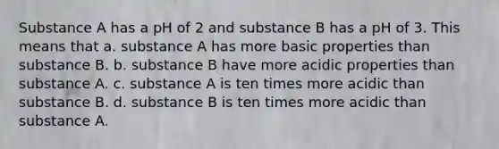 Substance A has a pH of 2 and substance B has a pH of 3. This means that a. substance A has more basic properties than substance B. b. substance B have more acidic properties than substance A. c. substance A is ten times more acidic than substance B. d. substance B is ten times more acidic than substance A.