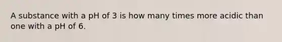 A substance with a pH of 3 is how many times more acidic than one with a pH of 6.