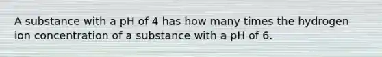 A substance with a pH of 4 has how many times the hydrogen ion concentration of a substance with a pH of 6.