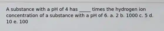 A substance with a pH of 4 has _____ times the hydrogen ion concentration of a substance with a pH of 6. a. 2 b. 1000 c. 5 d. 10 e. 100