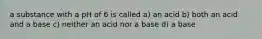 a substance with a pH of 6 is called a) an acid b) both an acid and a base c) neither an acid nor a base d) a base