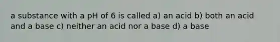 a substance with a pH of 6 is called a) an acid b) both an acid and a base c) neither an acid nor a base d) a base