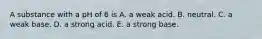 A substance with a pH of 6 is A. a weak acid. B. neutral. C. a weak base. D. a strong acid. E. a strong base.