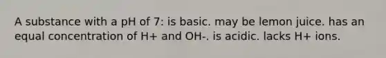 A substance with a pH of 7: is basic. may be lemon juice. has an equal concentration of H+ and OH-. is acidic. lacks H+ ions.