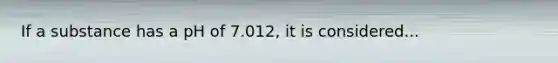 If a substance has a pH of 7.012, it is considered...