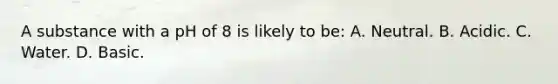 A substance with a pH of 8 is likely to​ be: A. Neutral. B. Acidic. C. Water. D. Basic.