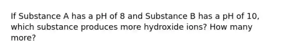 If Substance A has a pH of 8 and Substance B has a pH of 10, which substance produces more hydroxide ions? How many more?