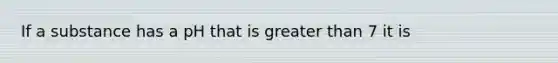 If a substance has a pH that is greater than 7 it is