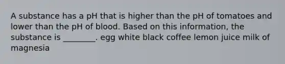 A substance has a pH that is higher than the pH of tomatoes and lower than the pH of blood. Based on this information, the substance is ________. egg white black coffee lemon juice milk of magnesia