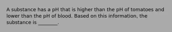 A substance has a pH that is higher than the pH of tomatoes and lower than the pH of blood. Based on this information, the substance is ________.