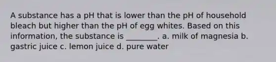 A substance has a pH that is lower than the pH of household bleach but higher than the pH of egg whites. Based on this information, the substance is ________. a. milk of magnesia b. gastric juice c. lemon juice d. pure water