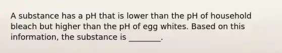 A substance has a pH that is lower than the pH of household bleach but higher than the pH of egg whites. Based on this information, the substance is ________.