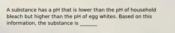 A substance has a pH that is lower than the pH of household bleach but higher than the pH of egg whites. Based on this information, the substance is _______