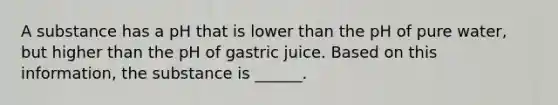 A substance has a pH that is lower than the pH of pure water, but higher than the pH of gastric juice. Based on this information, the substance is ______.