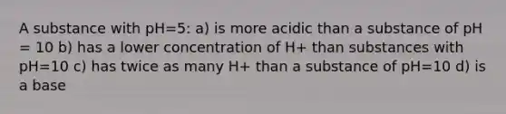 A substance with pH=5: a) is more acidic than a substance of pH = 10 b) has a lower concentration of H+ than substances with pH=10 c) has twice as many H+ than a substance of pH=10 d) is a base