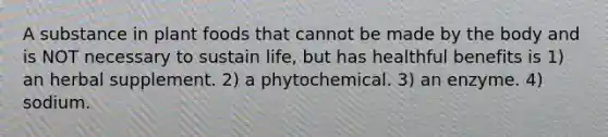 A substance in plant foods that cannot be made by the body and is NOT necessary to sustain life, but has healthful benefits is 1) an herbal supplement. 2) a phytochemical. 3) an enzyme. 4) sodium.