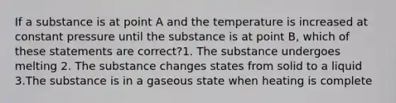 If a substance is at point A and the temperature is increased at constant pressure until the substance is at point B, which of these statements are correct?1. The substance undergoes melting 2. The substance changes states from solid to a liquid 3.The substance is in a gaseous state when heating is complete