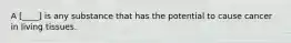 A [____] is any substance that has the potential to cause cancer in living tissues.