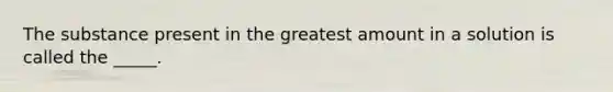 The substance present in the greatest amount in a solution is called the _____.