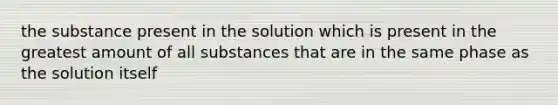 the substance present in the solution which is present in the greatest amount of all substances that are in the same phase as the solution itself