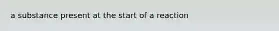 a substance present at the start of a reaction