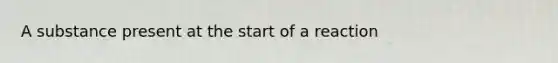 A substance present at the start of a reaction