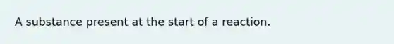 A substance present at the start of a reaction.