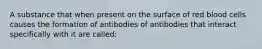 A substance that when present on the surface of red blood cells causes the formation of antibodies of antibodies that interact specifically with it are called: