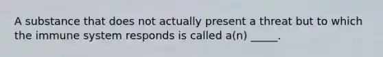 A substance that does not actually present a threat but to which the immune system responds is called a(n) _____.