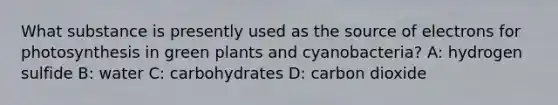 What substance is presently used as the source of electrons for photosynthesis in green plants and cyanobacteria? A: hydrogen sulfide B: water C: carbohydrates D: carbon dioxide