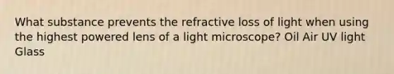 What substance prevents the refractive loss of light when using the highest powered lens of a light microscope? Oil Air UV light Glass