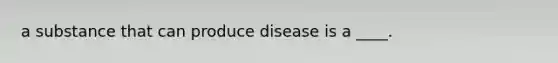 a substance that can produce disease is a ____.